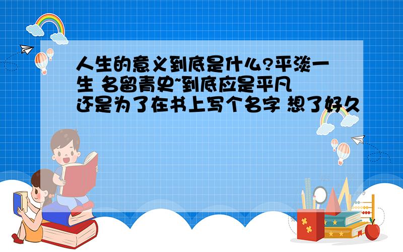 人生的意义到底是什么?平淡一生 名留青史~到底应是平凡 还是为了在书上写个名字 想了好久