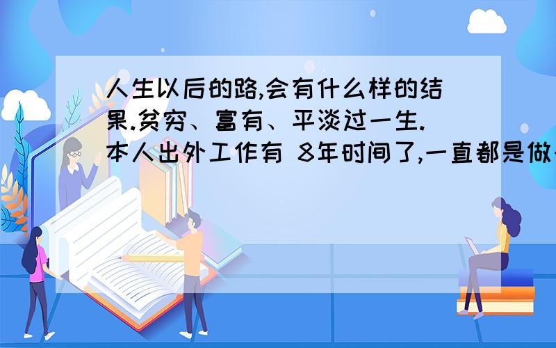 人生以后的路,会有什么样的结果.贫穷、富有、平淡过一生.本人出外工作有 8年时间了,一直都是做一些服装内的制造,想去开一家服装店吧,看看现在的服装店如春笋一样到处都是新开的,我现