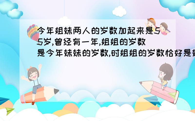 今年姐妹两人的岁数加起来是55岁,曾经有一年,姐姐的岁数是今年妹妹的岁数,时姐姐的岁数恰好是妹妹的两别用方程式