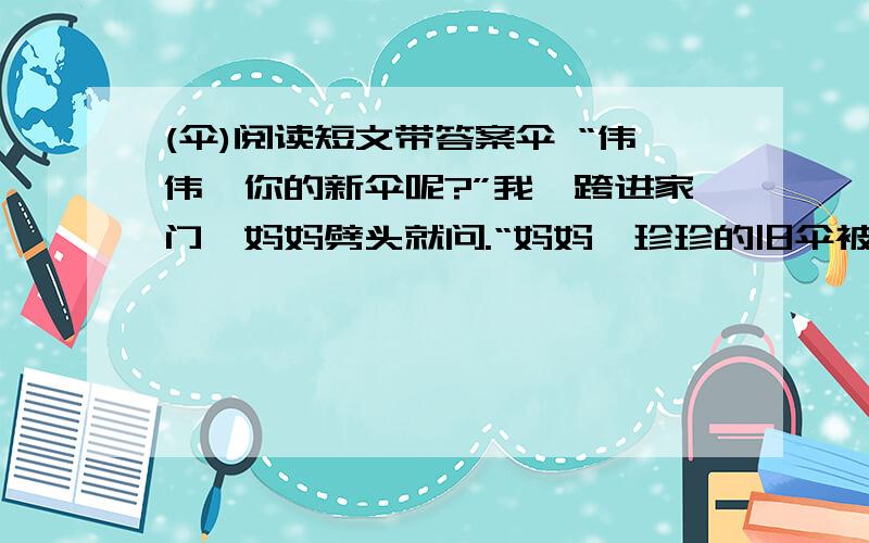 (伞)阅读短文带答案伞 “伟伟,你的新伞呢?”我一跨进家门,妈妈劈头就问.“妈妈,珍珍的旧伞被大风刮破,淋湿了全身,到我们家路口时,我的伞借给她了.”我轻描淡写地说. 下午,珍珍来还伞,妈