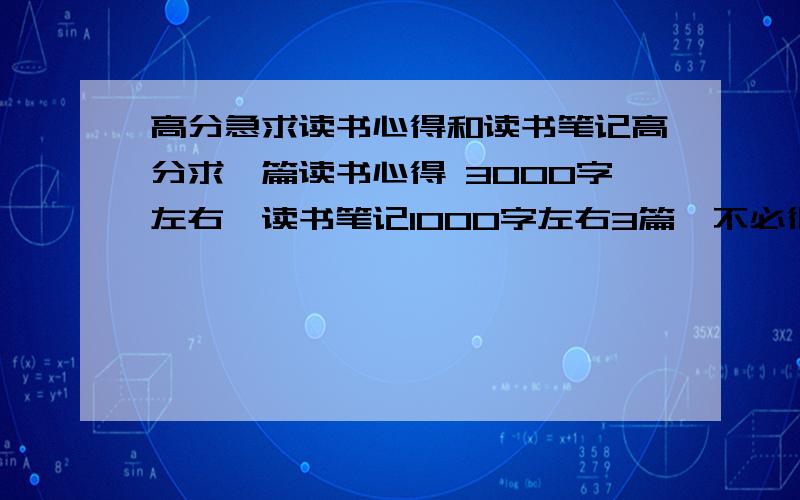 高分急求读书心得和读书笔记高分求一篇读书心得 3000字左右、读书笔记1000字左右3篇、不必很有文采、本人作业没完成、马上开学了抱佛脚要求：非抄袭 百度谷歌等能查到的不要只要是书