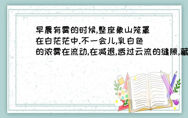 早晨有雾的时候,整座象山笼罩在白茫茫中.不一会儿,乳白色的浓雾在流动,在减退,透过云流的缝隙,藏青色的石崖和小树隐约可见.这时,远处的天边,微呈灰蓝,烟雾.在继续减退,变薄,薄得像一层