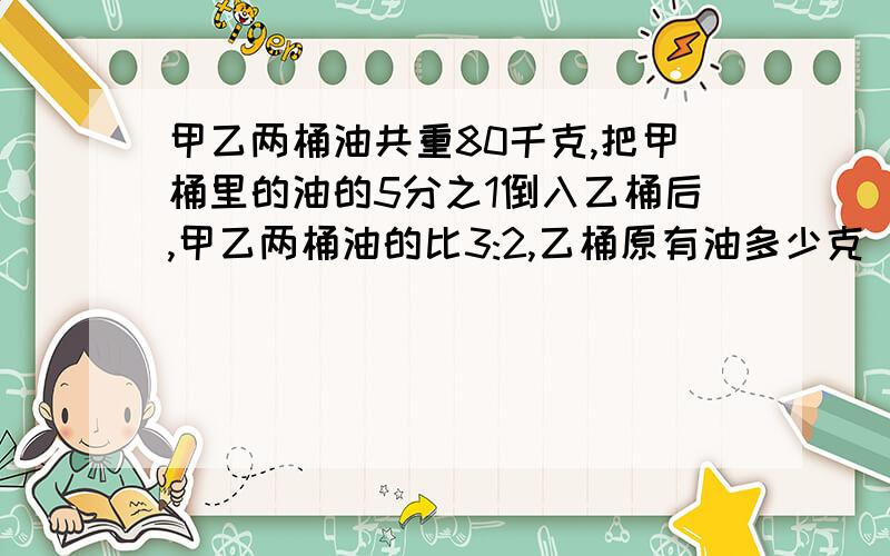 甲乙两桶油共重80千克,把甲桶里的油的5分之1倒入乙桶后,甲乙两桶油的比3:2,乙桶原有油多少克