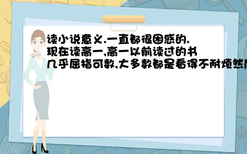 读小说意义.一直都很困惑的.现在读高一,高一以前读过的书几乎屈指可数,大多数都是看得不耐烦然后跑去看电影版,以前初中写作文的时候我还理所当然的说我不爱看书,而且觉得看书没用,因