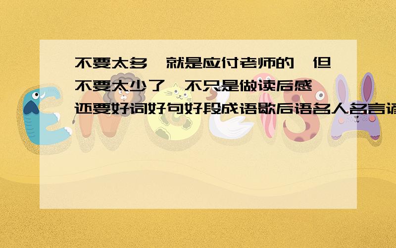 不要太多,就是应付老师的,但不要太少了,不只是做读后感,还要好词好句好段成语歇后语名人名言谚语什么的凑活起来,读后感10张,其他的26张.我今天得做出40张!每个人都提供下吧!明天就晚了!