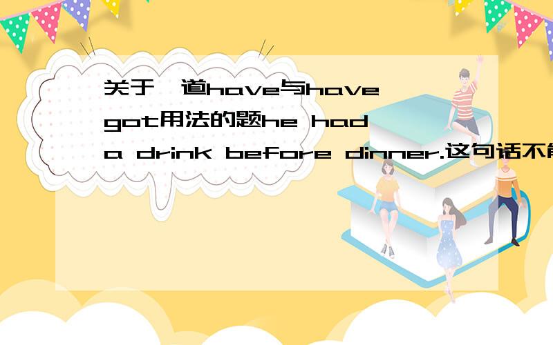 关于一道have与have got用法的题he had a drink before dinner.这句话不能用have got替换因为是例句是过去式可是为什么he had to leave early 就可以呢不是同样是过去式么