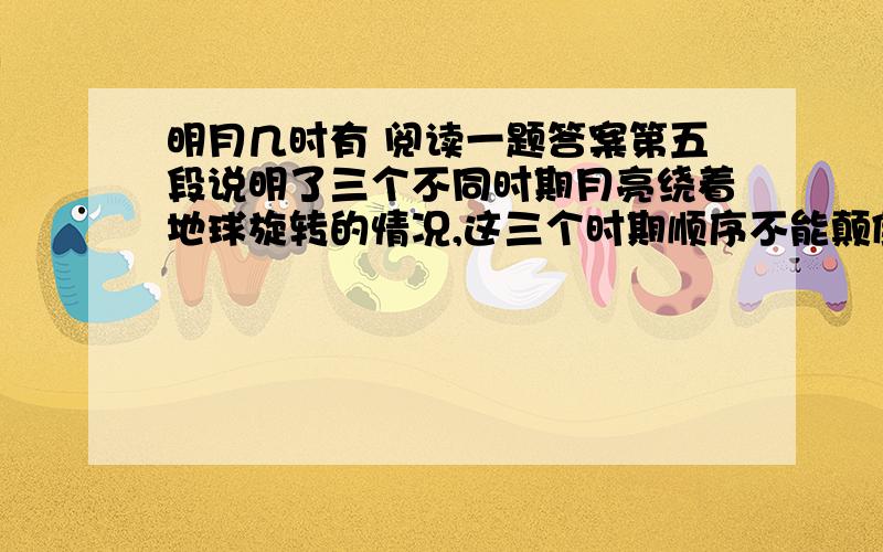 明月几时有 阅读一题答案第五段说明了三个不同时期月亮绕着地球旋转的情况,这三个时期顺序不能颠倒,说出三条理由.