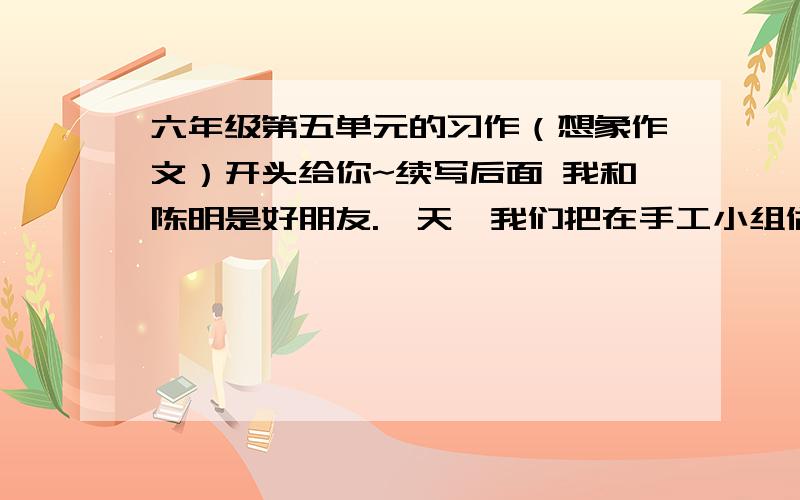 六年级第五单元的习作（想象作文）开头给你~续写后面 我和陈明是好朋友.一天,我们把在手工小组做的小木船拿出来玩,陈明一不小心把我的摔坏了.争执中,成名又把他踩坏了,我非常升起,一