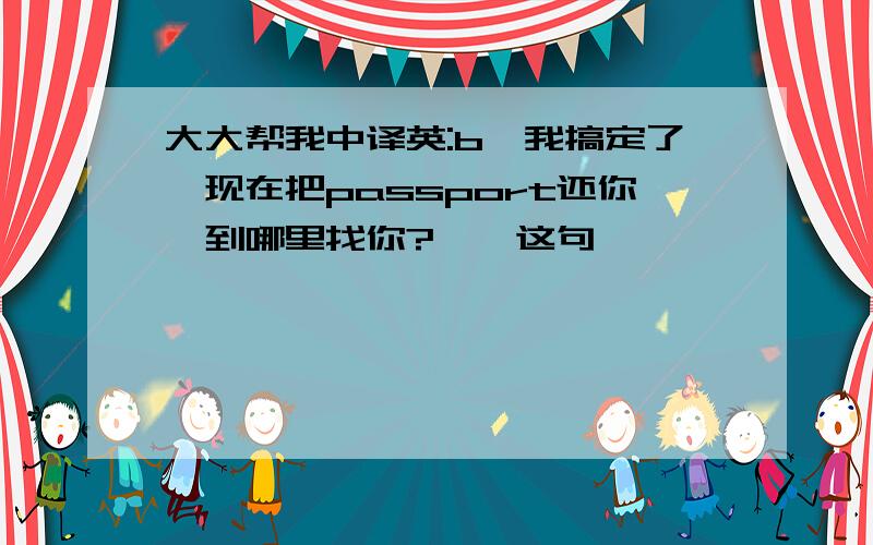 大大帮我中译英:b,我搞定了,现在把passport还你,到哪里找你?——这句,