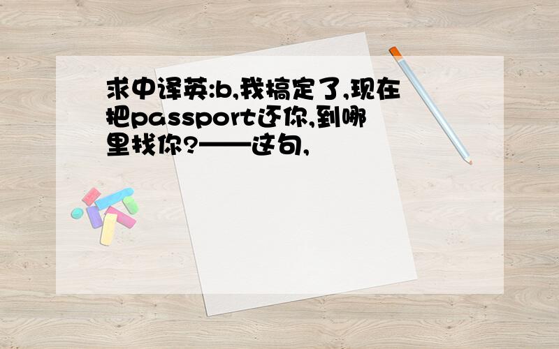 求中译英:b,我搞定了,现在把passport还你,到哪里找你?——这句,