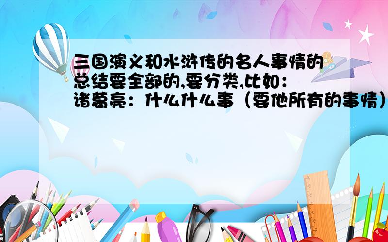 三国演义和水浒传的名人事情的总结要全部的,要分类,比如：诸葛亮：什么什么事（要他所有的事情）刘备：什么什么事（所有事情）要“三顾茅庐”这样简短的,不要长的!thank you very much!very