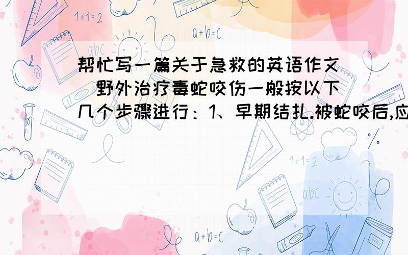 帮忙写一篇关于急救的英语作文`野外治疗毒蛇咬伤一般按以下几个步骤进行：1、早期结扎.被蛇咬后,应立即用柔软的绳子或乳胶管（建议随身携带）,在伤口上方超过一个关节结扎,结扎的动