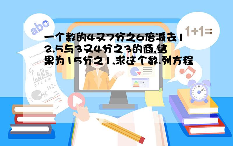 一个数的4又7分之6倍减去12.5与3又4分之3的商,结果为15分之1,求这个数.列方程