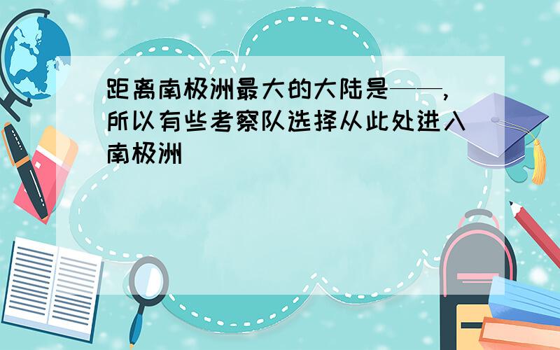 距离南极洲最大的大陆是——,所以有些考察队选择从此处进入南极洲