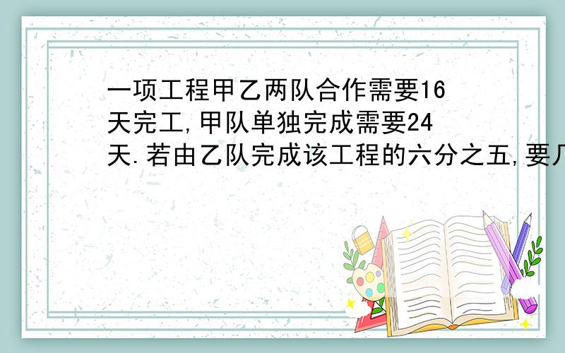 一项工程甲乙两队合作需要16天完工,甲队单独完成需要24天.若由乙队完成该工程的六分之五,要几天