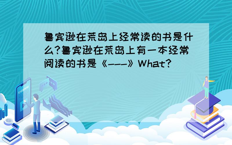 鲁宾逊在荒岛上经常读的书是什么?鲁宾逊在荒岛上有一本经常阅读的书是《---》What?