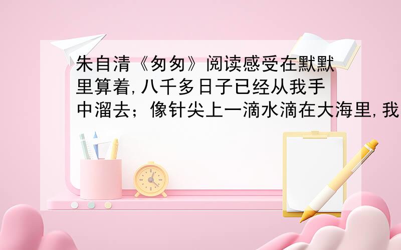 朱自清《匆匆》阅读感受在默默里算着,八千多日子已经从我手中溜去；像针尖上一滴水滴在大海里,我的日子滴在时间的流里,没有声音,也没有影子过去的日子如轻烟,被微风吹散了,如薄雾,被