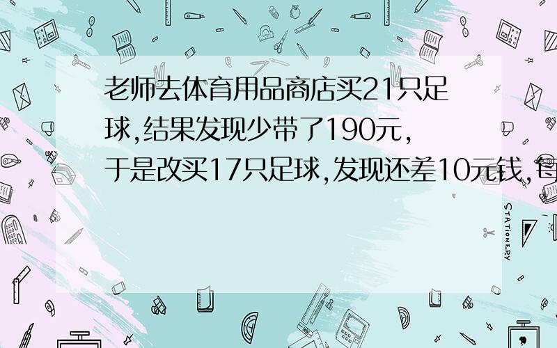 老师去体育用品商店买21只足球,结果发现少带了190元,于是改买17只足球,发现还差10元钱,每只足球多少元?老师一共带了多少钱?