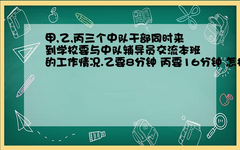 甲,乙,丙三个中队干部同时来到学校要与中队辅导员交流本班的工作情况.乙要8分钟 丙要16分钟 怎样安排三人谈话先后次序 使三人等候时间总和最少 最少时间是多少好多答案⊙﹏⊙b汗