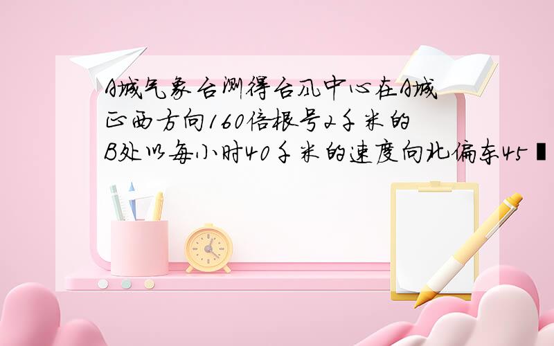 A城气象台测得台风中心在A城正西方向160倍根号2千米的B处以每小时40千米的速度向北偏东45º的BP方向移动,距离台风中心200千米的距离范围内是受台风影响的区域《注：（160倍根号2）²=