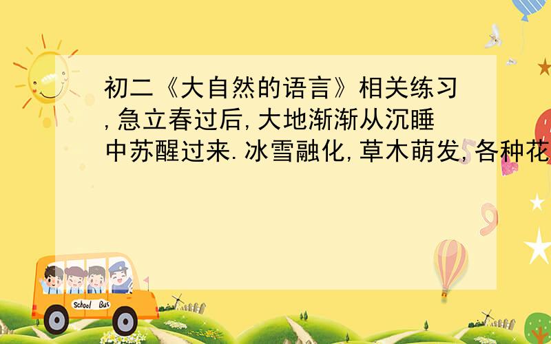 初二《大自然的语言》相关练习,急立春过后,大地渐渐从沉睡中苏醒过来.冰雪融化,草木萌发,各种花次第开放.再过两个月,燕子翩然归来.不久,布谷鸟也来了.于是转入炎热的夏季,这是植物孕