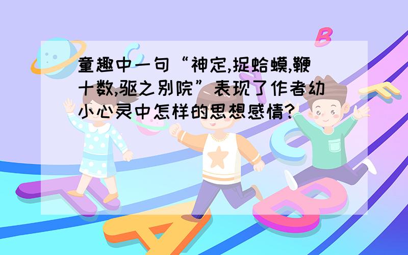 童趣中一句“神定,捉蛤蟆,鞭十数,驱之别院”表现了作者幼小心灵中怎样的思想感情?