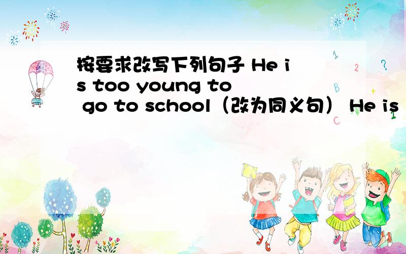 按要求改写下列句子 He is too young to go to school（改为同义句） He is （ ） young（ ）按要求改写下列句子1.He is too young to go to school（改为同义句）He is （ ） young（ ） he（ ）go to schoolHe（ ）（