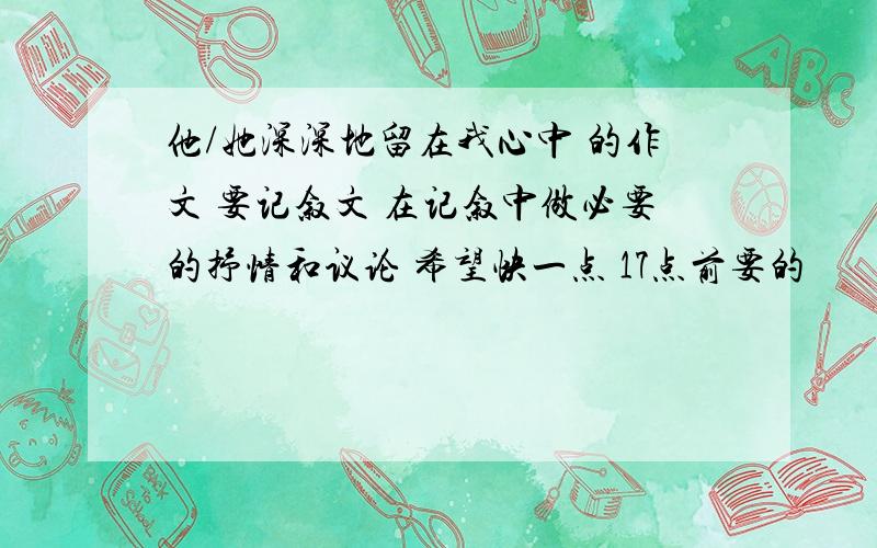 他/她深深地留在我心中 的作文 要记叙文 在记叙中做必要的抒情和议论 希望快一点 17点前要的