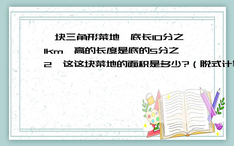 一块三角形菜地,底长10分之1km,高的长度是底的5分之2,这这块菜地的面积是多少?（脱式计算）