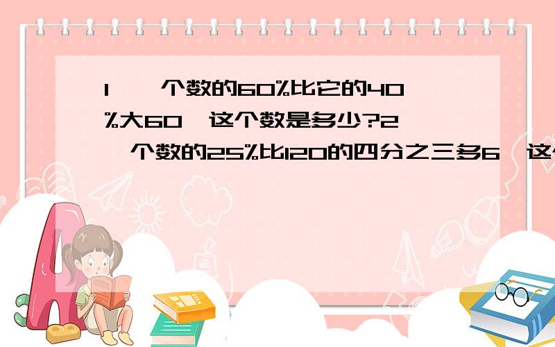 1、一个数的60%比它的40%大60,这个数是多少?2、一个数的25%比120的四分之三多6,这个数是多少?