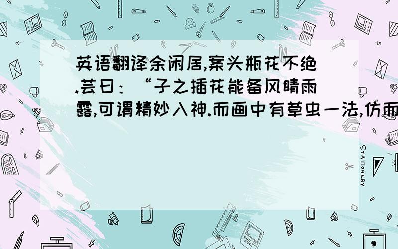 英语翻译余闲居,案头瓶花不绝.芸曰：“子之插花能备风睛雨露,可谓精妙入神.而画中有草虫一法,仿而效之……