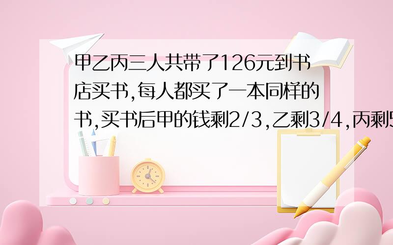 甲乙丙三人共带了126元到书店买书,每人都买了一本同样的书,买书后甲的钱剩2/3,乙剩3/4,丙剩5/7,这本书定价（）元.