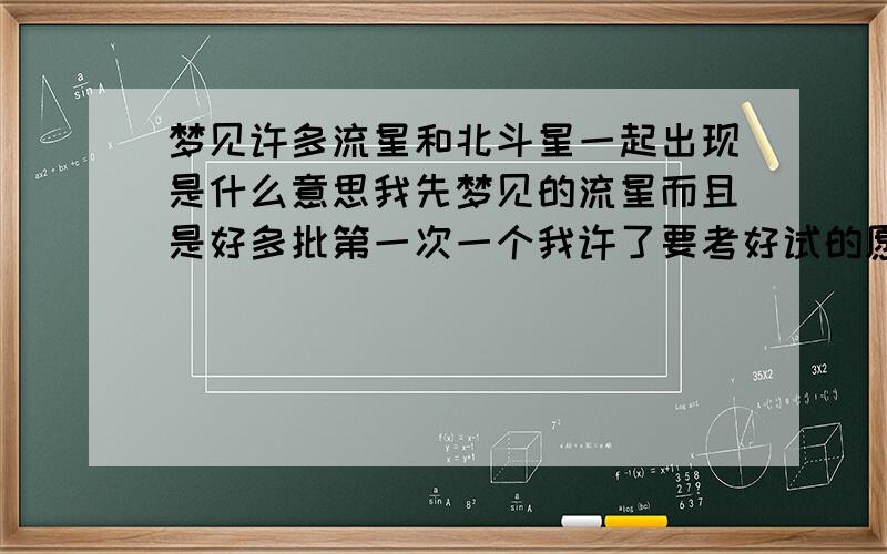 梦见许多流星和北斗星一起出现是什么意思我先梦见的流星而且是好多批第一次一个我许了要考好试的愿望后面的没许,然后流星过了我又梦见了北斗7星是什么意思但是我梦见的北斗7星没用