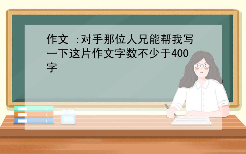 作文 :对手那位人兄能帮我写一下这片作文字数不少于400字