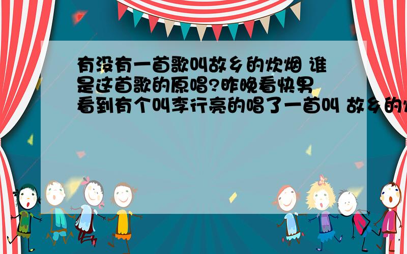 有没有一首歌叫故乡的炊烟 谁是这首歌的原唱?昨晚看快男 看到有个叫李行亮的唱了一首叫 故乡的炊烟的歌 很好听 今早上网查了好久 都没有这首歌明确的记载 不知道是什么时候的歌是谁