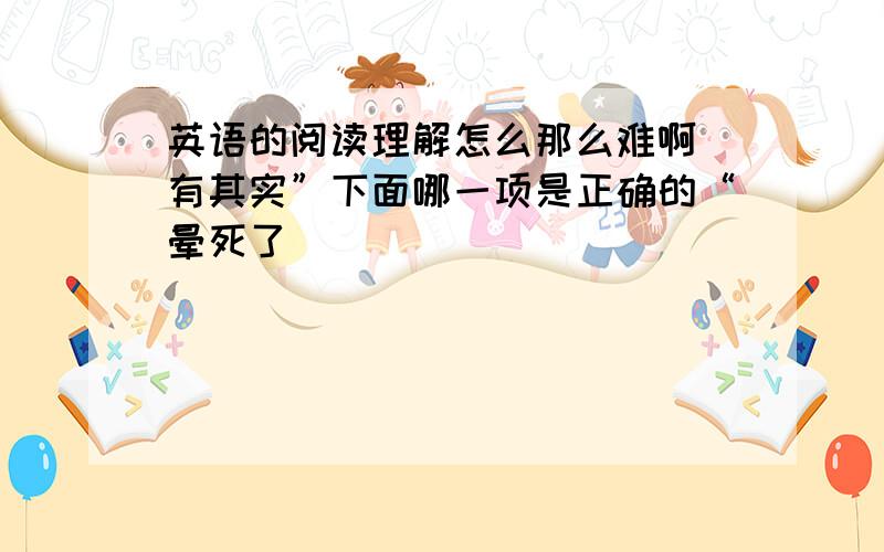 英语的阅读理解怎么那么难啊 有其实”下面哪一项是正确的“晕死了