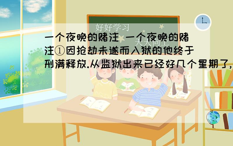 一个夜晚的赌注 一个夜晚的赌注①因抢劫未遂而入狱的他终于刑满释放.从监狱出来已经好几个星期了,他还是没有找到工作.②这天,路过一个建筑工地时,他无意间看到了他的中学同学蚊子—