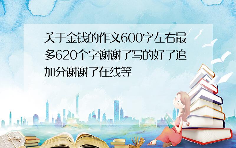 关于金钱的作文600字左右最多620个字谢谢了写的好了追加分谢谢了在线等