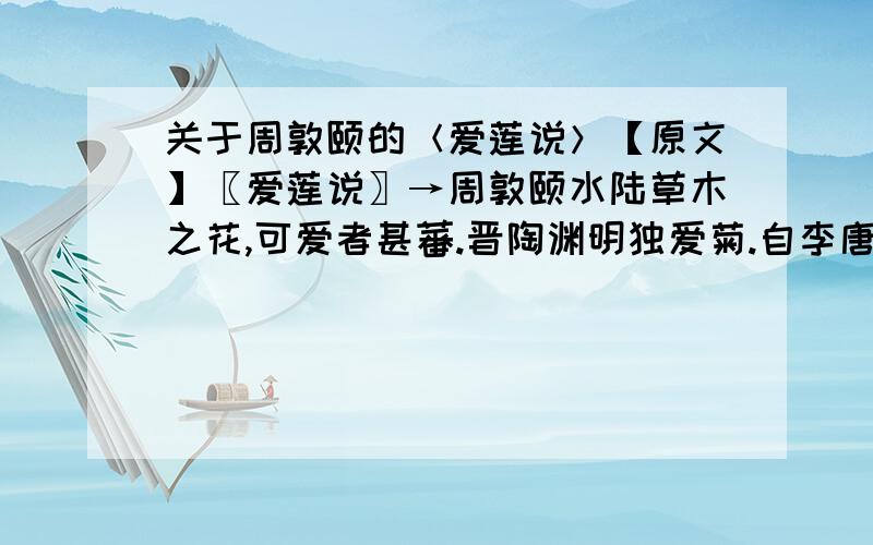 关于周敦颐的＜爱莲说＞【原文】〖爱莲说〗→周敦颐水陆草木之花,可爱者甚蕃.晋陶渊明独爱菊.自李唐来,世人盛爱牡丹.予独爱莲之出淤泥而不染,濯清涟而不妖,中通外直,不蔓不枝,香远益