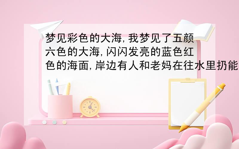 梦见彩色的大海,我梦见了五颜六色的大海,闪闪发亮的蓝色红色的海面,岸边有人和老妈在往水里扔能隐约看出各种形状的大块光滑的天然水晶…我又梦见输液时鼓包包了,护士拔针时我低头看