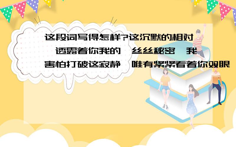 这段词写得怎样?这沉默的相对,透露着你我的一丝丝秘密,我害怕打破这寂静,唯有紧紧看着你双眼,在那寻找你爱我的证据.为何你逃避着,将目光挪移,难道是你在做贼心虚