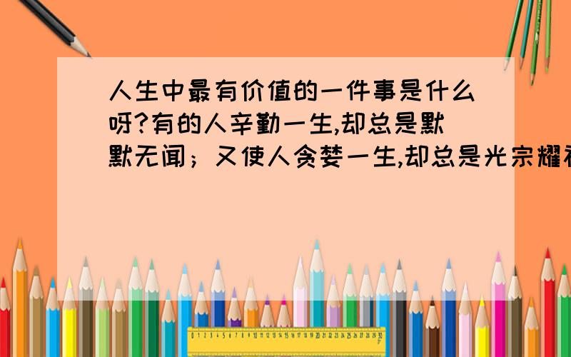 人生中最有价值的一件事是什么呀?有的人辛勤一生,却总是默默无闻；又使人贪婪一生,却总是光宗耀祖,这是为什么?我们的一生中能出现几个可能?