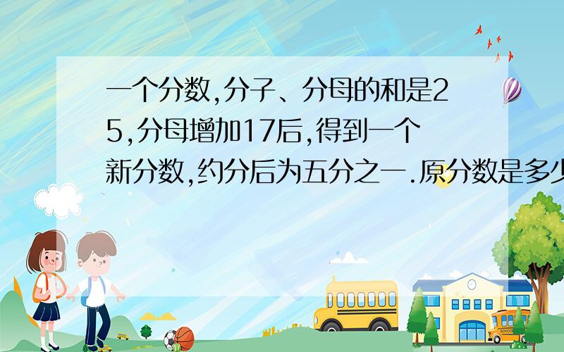 一个分数,分子、分母的和是25,分母增加17后,得到一个新分数,约分后为五分之一.原分数是多少.给我简单易懂的,过程要详细（我休学了一年,有点忘记了）