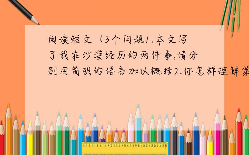 阅读短文（3个问题1.本文写了我在沙漠经历的两件事,请分别用简明的语言加以概括2.你怎样理解第10段的含义3.作者为什么说沙漠是是我终生学习不辍的一部字典,一部活的字典.