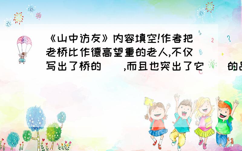 《山中访友》内容填空!作者把老桥比作德高望重的老人,不仅写出了桥的（）,而且也突出了它（）的品质,充分表达了作者对古桥的（）之情!