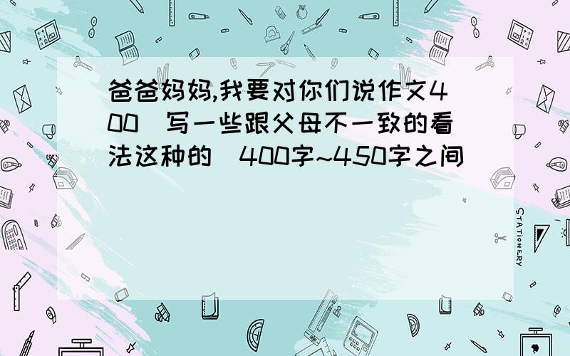 爸爸妈妈,我要对你们说作文400（写一些跟父母不一致的看法这种的）400字~450字之间