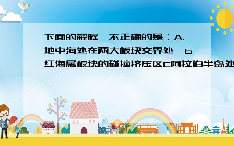 下面的解释,不正确的是：A.地中海处在两大板块交界处,b红海属板块的碰撞挤压区C阿拉伯半岛处在三大板块交界处,D阿尔卑斯山是板块碰撞挤压的结果