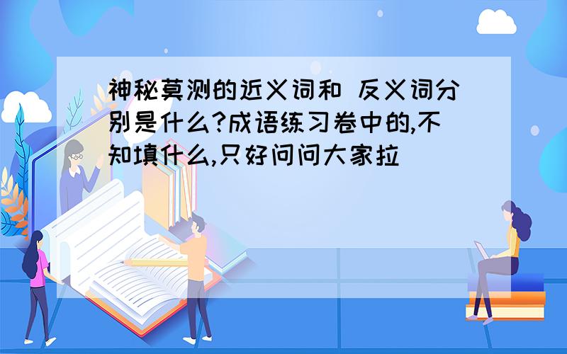 神秘莫测的近义词和 反义词分别是什么?成语练习卷中的,不知填什么,只好问问大家拉