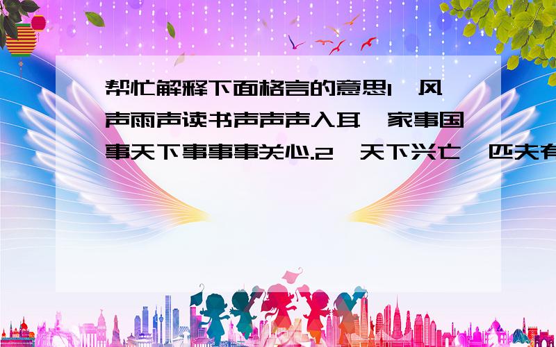 帮忙解释下面格言的意思1、风声雨声读书声声声入耳,家事国事天下事事事关心.2、天下兴亡,匹夫有责.