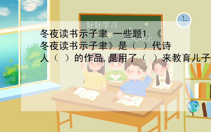 冬夜读书示子聿 一些题1.《冬夜读书示子聿》是（ ）代诗人（ ）的作品,是用了（ ）来教育儿子子聿的.这首诗深刻阐述了“（ ）”与“（ ）”之间的关系,做学问一定要有（ ）、（ ）（填